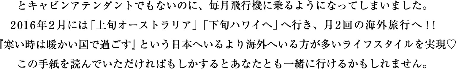 とキャビンアテンダントでもないのに、毎月飛行機に乗るようになってしまいました。
				今月はアメリカへ、来月１２月は仲間とシンガポールに行きます。
				この手紙を読んでいただければもしかするとあなたとも一緒に行けるかもしれません。
				