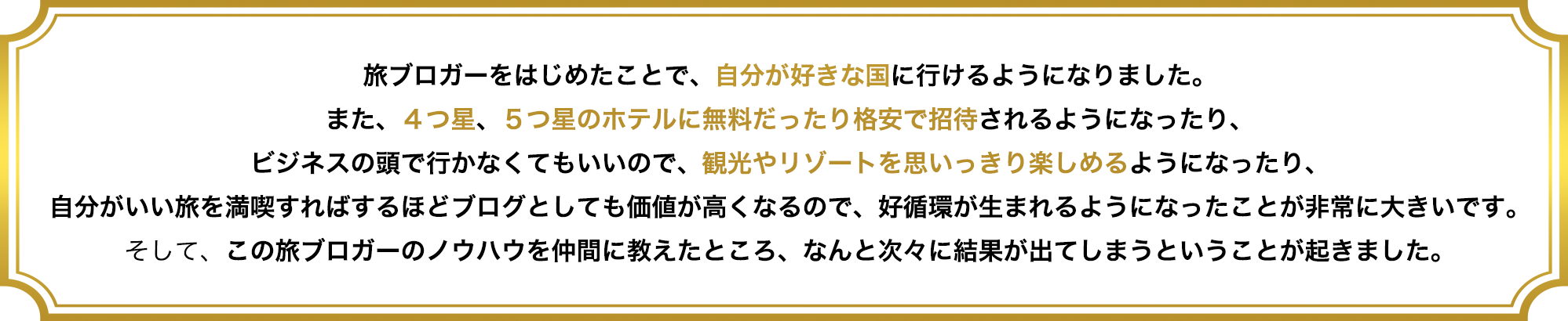 旅ブロガーをはじめたことで、自分が好きな国に行けるようになりました。
また、４つ星、５つ星のホテルに無料だったり格安で招待されるようになったり、
ビジネスの頭で行かなくてもいいので、観光やリゾートを思いっきり楽しめるようになったり、
自分がいい旅を満喫すればするほどブログとしても価値が高くなるので、好循環が生まれるようになったことが非常に大きいです。
そして、この旅ブロガーのノウハウを仲間に教えたところ、なんと次々に結果が出てしまうということが起きました。
