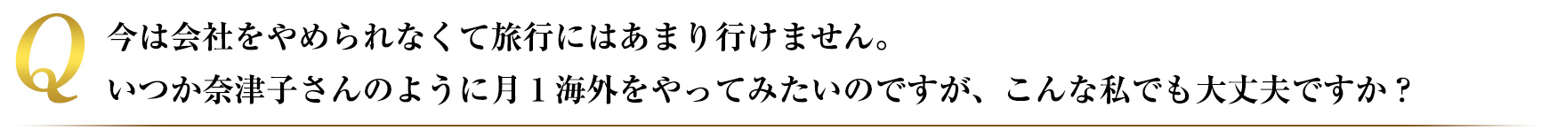 今は会社をやめられなくて旅行にはあまりいけません、いつか奈津子さんのように月１海外をやってみたいのですが、こんな私でも大丈夫ですか？